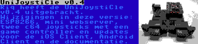 UniJoystiCle v0.4 | Riq heeft de UniJoystiCle v0.4 uitgebracht. Wijzigingen in deze versie: ESP8266, mini webserver, twee c64 joysticks met een game controller en updates voor de iOS Client, Android Client en de documentatie.