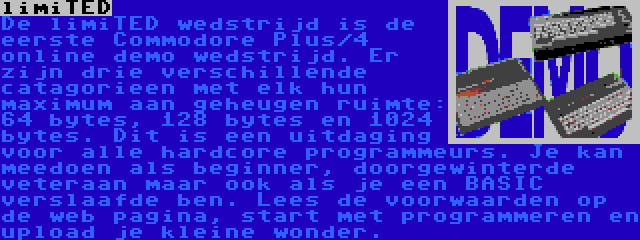 limiTED | De limiTED wedstrijd is de eerste Commodore Plus/4 online demo wedstrijd. Er zijn drie verschillende catagorieen met elk hun maximum aan geheugen ruimte: 64 bytes, 128 bytes en 1024 bytes. Dit is een uitdaging voor alle hardcore programmeurs. Je kan meedoen als beginner, doorgewinterde veteraan maar ook als je een BASIC verslaafde ben. Lees de voorwaarden op de web pagina, start met programmeren en upload je kleine wonder.