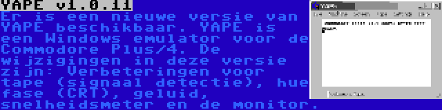 YAPE v1.0.11 | Er is een nieuwe versie van YAPE beschikbaar. YAPE is een Windows emulator voor de Commodore Plus/4. De wijzigingen in deze versie zijn: Verbeteringen voor tape (signaal detectie), hue fase (CRT), geluid, snelheidsmeter en de monitor.