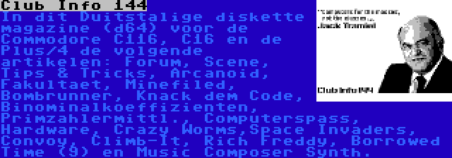 Club Info 144 | In dit Duitstalige diskette magazine (d64) voor de Commodore C116, C16 en de Plus/4 de volgende artikelen: Forum, Scene, Tips & Tricks, Arcanoid, Fakultaet, Minefiled, Bombrunner, Knack dem Code, Binominalkoeffizienten, Primzahlermittl., Computerspass, Hardware, Crazy Worms,Space Invaders, Convoy, Climb-It, Rich Freddy, Borrowed Time (9) en Music Composer Synth.