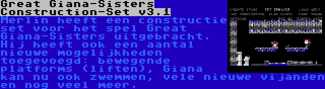 Great Giana-Sisters Construction-Set v3.1 | Merlin heeft een constructie set voor het spel Great Giana-Sisters uitgebracht. Hij heeft ook een aantal nieuwe mogelijkheden toegevoegd: bewegende platforms (liften), Giana kan nu ook zwemmen, vele nieuwe vijanden en nog veel meer.