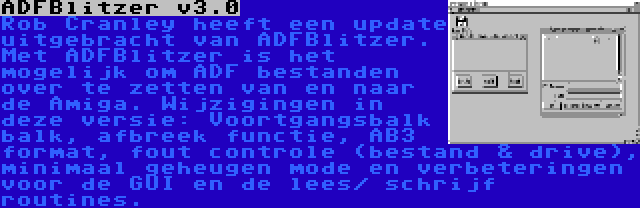 ADFBlitzer v3.0 | Rob Cranley heeft een update uitgebracht van ADFBlitzer. Met ADFBlitzer is het mogelijk om ADF bestanden over te zetten van en naar de Amiga. Wijzigingen in deze versie: Voortgangsbalk balk, afbreek functie, AB3 format, fout controle (bestand & drive), minimaal geheugen mode en verbeteringen voor de GUI en de lees/ schrijf routines.