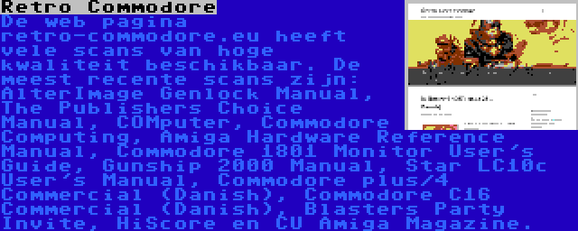 Retro Commodore | De web pagina retro-commodore.eu heeft vele scans van hoge kwaliteit beschikbaar. De meest recente scans zijn: AlterImage Genlock Manual, The Publishers Choice Manual, COMputer, Commodore Computing, Amiga Hardware Reference Manual, Commodore 1801 Monitor User's Guide, Gunship 2000 Manual, Star LC10c User's Manual, Commodore plus/4 Commercial (Danish), Commodore C16 Commercial (Danish), Blasters Party Invite, HiScore en CU Amiga Magazine.