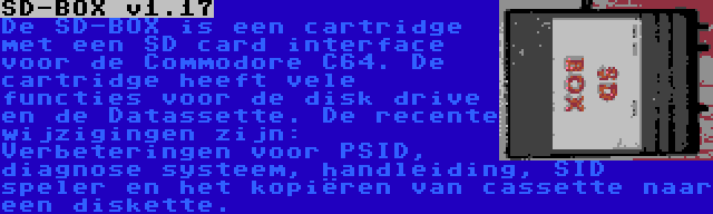 SD-BOX v1.17 | De SD-BOX is een cartridge met een SD card interface voor de Commodore C64. De cartridge heeft vele functies voor de disk drive en de Datassette. De recente wijzigingen zijn: Verbeteringen voor PSID, diagnose systeem, handleiding, SID speler en het kopiëren van cassette naar een diskette.