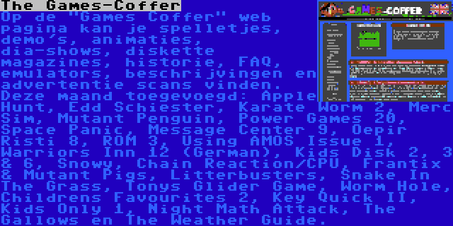 The Games-Coffer | Op de Games Coffer web pagina kan je spelletjes, demo's, animaties, dia-shows, diskette magazines, historie, FAQ, emulators, beschrijvingen en advertentie scans vinden. Deze maand toegevoegd: Apple Hunt, Edd Schiester, Karate Worm 2, Merc Sim, Mutant Penguin, Power Games 20, Space Panic, Message Center 9, Oepir Risti 8, ROM 3, Using AMOS Issue 1, Warriors Inn 12 (German), Kids Disk 2, 3 & 6, Snowy, Chain Reaction/CPU, Frantix & Mutant Pigs, Litterbusters, Snake In The Grass, Tonys Glider Game, Worm Hole, Childrens Favourites 2, Key Quick II, Kids Only 1, Night Math Attack, The Gallows en The Weather Guide.