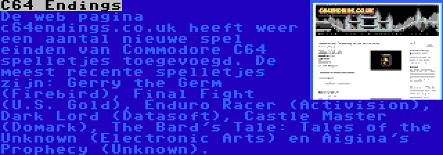 C64 Endings | De web pagina c64endings.co.uk heeft weer een aantal nieuwe spel einden van Commodore C64 spelletjes toegevoegd. De meest recente spelletjes zijn: Gerry the Germ (Firebird), Final Fight (U.S. Gold), Enduro Racer (Activision), Dark Lord (Datasoft), Castle Master (Domark), The Bard's Tale: Tales of the Unknown (Electronic Arts) en Aigina's Prophecy (Unknown).