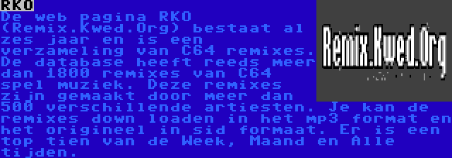 RKO | De web pagina RKO (Remix.Kwed.Org) bestaat al zes jaar en is een verzameling van C64 remixes. De database heeft reeds meer dan 1800 remixes van C64 spel muziek. Deze remixes zijn gemaakt door meer dan 500 verschillende artiesten. Je kan de remixes down loaden in het mp3 format en het origineel in sid formaat. Er is een top tien van de Week, Maand en Alle tijden.