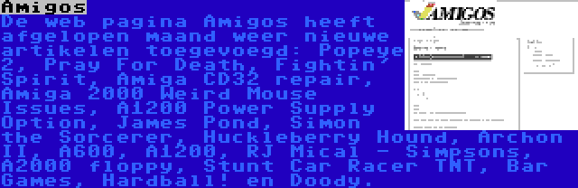 Amigos | De web pagina Amigos heeft afgelopen maand weer nieuwe artikelen toegevoegd: Popeye 2, Pray For Death, Fightin' Spirit, Amiga CD32 repair, Amiga 2000 Weird Mouse Issues, A1200 Power Supply Option, James Pond, Simon the Sorcerer, Huckleberry Hound, Archon II, A600, A1200, RJ Mical - Simpsons, A2000 floppy, Stunt Car Racer TNT, Bar Games, Hardball! en Doody.