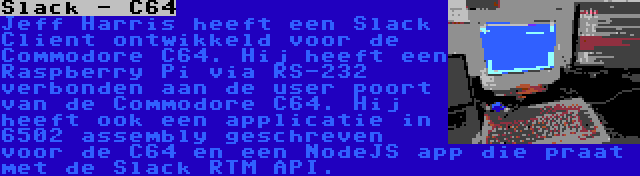 Slack - C64 | Jeff Harris heeft een Slack Client ontwikkeld voor de Commodore C64. Hij heeft een Raspberry Pi via RS-232 verbonden aan de user poort van de Commodore C64. Hij heeft ook een applicatie in 6502 assembly geschreven voor de C64 en een NodeJS app die praat met de Slack RTM API.