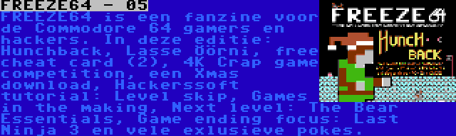 FREEZE64 - 05 | FREEZE64 is een fanzine voor de Commodore 64 gamers en hackers. In deze editie: Hunchback, Lasse Öörni, free cheat card (2), 4K Crap game competition, een Xmas download, Hackerssoft tutorial: Level skip, Games in the making, Next level: The Bear Essentials, Game ending focus: Last Ninja 3 en vele exlusieve pokes.