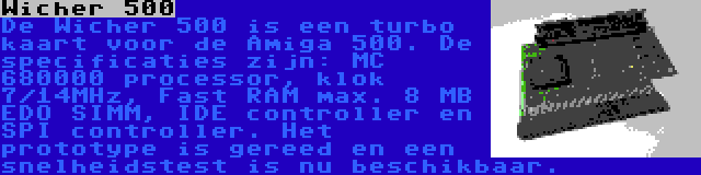 Wicher 500 | De Wicher 500 is een turbo kaart voor de Amiga 500. De specificaties zijn: MC 680000 processor, klok 7/14MHz, Fast RAM max. 8 MB EDO SIMM, IDE controller en SPI controller. Het prototype is gereed en een snelheidstest is nu beschikbaar.