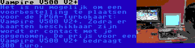 Vampire V500 V2+ | Het is nu mogelijk om een voorbestelling te plaatsen voor de FPGA-Turbokaart: Vampire V500 V2+. Zodra er kaarten beschikbaar zijn wordt er contact met je opgenomen. De prijs voor een Vampire V500 V2+ bedraagt 300 Euro.