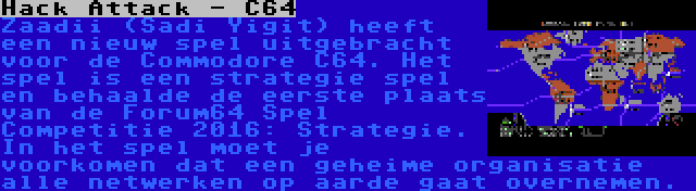 Hack Attack - C64 | Zaadii (Sadi Yigit) heeft een nieuw spel uitgebracht voor de Commodore C64. Het spel is een strategie spel en behaalde de eerste plaats van de Forum64 Spel Competitie 2016: Strategie. In het spel moet je voorkomen dat een geheime organisatie alle netwerken op aarde gaat overnemen.