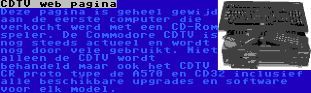 CDTV web pagina | Deze pagina is geheel gewijd aan de eerste computer die verkocht werd met een CD-Rom speler. De Commodore CDTV is nog steeds actueel en wordt nog door vele gebruikt. Niet alleen de CDTV wordt behandeld maar ook het CDTV CR proto type de A570 en CD32 inclusief alle beschikbare upgrades en software voor elk model.