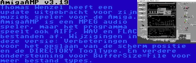 AmigaAMP v3.19 | Thomas Wenzel heeft een update uitgebracht voor zijn muziek speler voor de Amiga. AmigaAMP is een MPEG audio speler, maar het programma speelt ook AIFF, WAV en FLAC bestanden af. Wijzigingen in deze versie: Verbeteringen voor het opslaan van de scherm positie en de DIRECTORY ToolType. En verdere ondersteuning voor BufferSize=File voor meer bestand types.