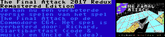 The Final Attack 2017 Redux Remastered Edition | Je kan nu een verbeterde versie spelen van het spel The Final Attack op de Commodore C64. Het spel is verbeterd door: Richard, Slartibartfast (code & music) en Uncle K (idea).