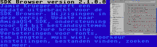 SDK Browser version 2.1.0.0 | Jamie Krueger heeft een update uitgebracht voor de SDK Browser. Wijzigingen in deze versie: Update naar AmigaOS4 SDK, ondersteuning voor 64 bit bestandsystemen en (STRUCT)ure browsing. Verbeteringen voor fonts, tab lengtes, muis wiel, voorkeur instellingen, bestanden vinden, zoeken en meer.