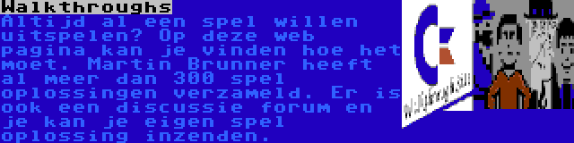 Walkthroughs | Altijd al een spel willen uitspelen? Op deze web pagina kan je vinden hoe het moet. Martin Brunner heeft al meer dan 300 spel oplossingen verzameld. Er is ook een discussie forum en je kan je eigen spel oplossing inzenden.