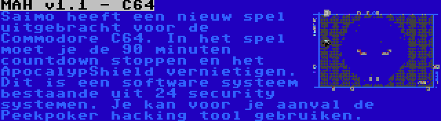 MAH v1.1 - C64 | Saimo heeft een nieuw spel uitgebracht voor de Commodore C64. In het spel moet je de 90 minuten countdown stoppen en het ApocalypShield vernietigen. Dit is een software systeem bestaande uit 24 security systemen. Je kan voor je aanval de Peekpoker hacking tool gebruiken.