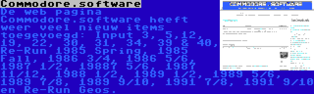 Commodore.software | De web pagina Commodore.software heeft weer veel nieuw items toegevoegd: Input 3, 5,12, 19, 22, 30, 31, 34, 39 & 40, Re-Run 1985 Spring, 1985 Fall, 1986 3/4, 1986 5/6, 1987 1/2, 19887 5/6, 1987 11/12, 1988 1/2, 1989 1/2, 1989 5/6, 1989 7/8, 1989 9/10, 1991 7/8, 1991 9/10 en Re-Run Geos.