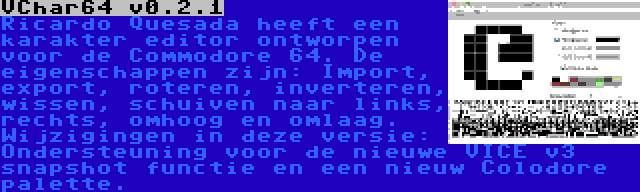 VChar64 v0.2.1 | Ricardo Quesada heeft een karakter editor ontworpen voor de Commodore 64. De eigenschappen zijn: Import, export, roteren, inverteren, wissen, schuiven naar links, rechts, omhoog en omlaag. Wijzigingen in deze versie: Ondersteuning voor de nieuwe VICE v3 snapshot functie en een nieuw Colodore palette.