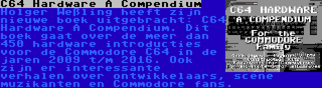 C64 Hardware A Compendium | Holger Weßling heeft zijn nieuwe boek uitgebracht: C64 Hardware A Compendium. Dit boek gaat over de meer dan 450 hardware introducties voor de Commodore C64 in de jaren 2009 t/m 2016. Ook zijn er interessante verhalen over ontwikkelaars, scene muzikanten en Commodore fans.