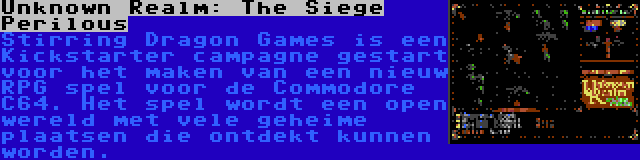 Unknown Realm: The Siege Perilous | Stirring Dragon Games is een Kickstarter campagne gestart voor het maken van een nieuw RPG spel voor de Commodore C64. Het spel wordt een open wereld met vele geheime plaatsen die ontdekt kunnen worden.