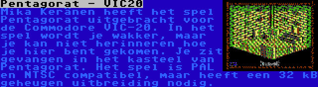 Pentagorat - VIC20 | Mika Keränen heeft het spel Pentagorat uitgebracht voor de Commodore VIC-20. In het spel wordt je wakker, maar je kan niet herinneren hoe je hier bent gekomen. Je zit gevangen in het kasteel van Pentagorat. Het spel is PAL en NTSC compatibel, maar heeft een 32 kB geheugen uitbreiding nodig.