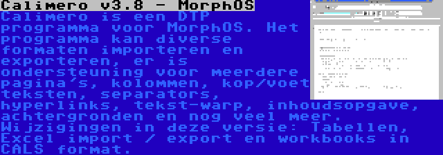 Calimero v3.8 - MorphOS | Calimero is een DTP programma voor MorphOS. Het programma kan diverse formaten importeren en exporteren, er is ondersteuning voor meerdere pagina's, kolommen, kop/voet teksten, separators, hyperlinks, tekst-warp, inhoudsopgave, achtergronden en nog veel meer. Wijzigingen in deze versie: Tabellen, Excel import / export en workbooks in CALS format.