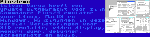 Plus4emu | Istvan Varga heeft een update uitgebracht voor zijn Commodore Plus/4 emulator voor Linux, MacOS en Windows. Wijzigingen in deze versie: Verbeteringen voor SID emulatie, video display, memory dump, debugger, screenshots en audio.