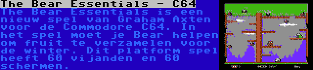 The Bear Essentials - C64 | The Bear Essentials is een nieuw spel van Graham Axten voor de Commodore C64. In het spel moet je Bear helpen om fruit te verzamelen voor de winter. Dit platform spel heeft 60 vijanden en 60 schermen.