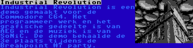 Industrial Revolution | Industrial Revolution is een demo gemaakt voor de Commodore C64. Het programmeer werk en het grafische gedeelte is van AEG en de muziek is van SoNiC. De demo behaalde de 3e plaats tijdens de Breakpoint #7 party.