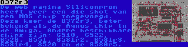 8372r3 | De web pagina Siliconpron heeft weer een die shot van een MOS chip toegevoegd. Deze keer de 8372r3, beter bekend als de Agnus chip in de Amiga. Andere beschikbare chips zijn: 6510, 6522, 6526, 6551, 6581r2, 6581r3, 6581r4, 8520 en de 8580r5.