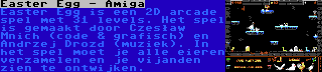 Easter Egg - Amiga | Easter Egg is een 2D arcade spel met 31 levels. Het spel is gemaakt door Czesław Mnich (code & grafisch) en Andrzej Drozd (muziek). In het spel moet je alle eieren verzamelen en je vijanden zien te ontwijken.