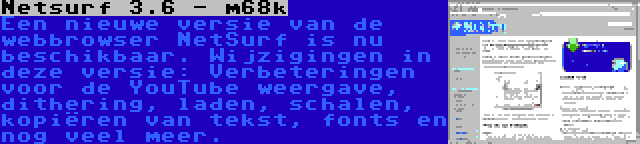 Netsurf 3.6 - m68k | Een nieuwe versie van de webbrowser NetSurf is nu beschikbaar. Wijzigingen in deze versie: Verbeteringen voor de YouTube weergave, dithering, laden, schalen, kopiëren van tekst, fonts en nog veel meer.