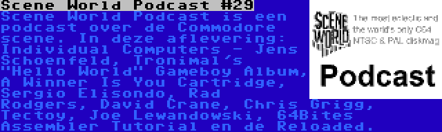 Scene World Podcast #29 | Scene World Podcast is een podcast over de Commodore scene. In deze aflevering: Individual Computers - Jens Schoenfeld, Tronimal's Hello World Gameboy Album, A Winner Is You Cartridge, Sergio Elisondo, Rad Rodgers, David Crane, Chris Grigg, Tectoy, Joe Lewandowski, 64Bites Assembler Tutorial en de Reloaded.