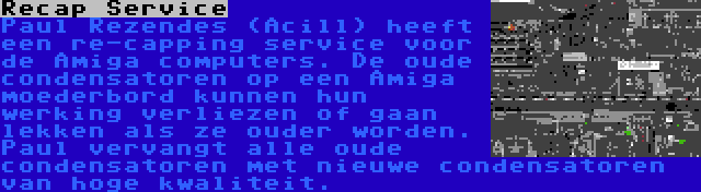 Recap Service | Paul Rezendes (Acill) heeft een re-capping service voor de Amiga computers. De oude condensatoren op een Amiga moederbord kunnen hun werking verliezen of gaan lekken als ze ouder worden. Paul vervangt alle oude condensatoren met nieuwe condensatoren van hoge kwaliteit.