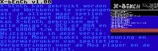 X-bEnCh v1.00 | X-bEnCh kan gebruikt worden om de Workbench te vervangen als je alleen maar spellen wil laden met WHDLoad. Je kan X-bEnCh gebruiken met alle Amiga's, OCS of AGA en met 68000 t/m 68060 CPU's. Wijzigingen in deze versie: Display Mode schakel ondersteuning en schermafdrukken van spelletjes. Verbeteringen voor de Mod player en de audio afspeellijst.