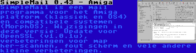 SimpleMail 0.43 - Amiga | SimpleMail is een mail programma voor het Amiga platform (klassiek en OS4) en compatibele systemen (MorphOS). Wijzigingen in deze versie: Update voor OpenSSL (v1.0.1u), verbeteringen voor map her-scannen, fout scherm en vele andere kleine verbeteringen.