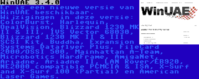 WinUAE 3.4.0 | Er is een nieuwe versie van WinUAE beschikbaar. Wijzigingen in deze versie: ColorBurst, Harlequin, OpalVision, Blizzard 1230 MK II & III, IVS Vector 68030, Blizzard 1230 MK II & III SCSI Kit, Buddha, Expansion Systems Dataflyer Plus, FileCard 2000/OSSI 500, Mainhattan A-Team, Microbotics HardFrame, AmigaNet, Ariadne, Ariadne II, LAN Rover/EB920, NE2000 compatible PCMCIA & ISA, X-Surf and X-Surf 100 (Partial) en American Laser Games.