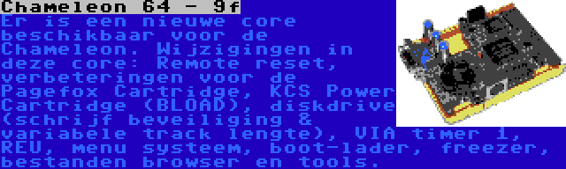 Chameleon 64 - 9f | Er is een nieuwe core beschikbaar voor de Chameleon. Wijzigingen in deze core: Remote reset, verbeteringen voor de Pagefox Cartridge, KCS Power Cartridge (BLOAD), diskdrive (schrijf beveiliging & variabele track lengte), VIA timer 1, REU, menu systeem, boot-lader, freezer, bestanden browser en tools.