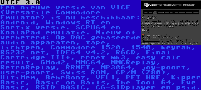 VICE 3.0 | Een nieuwe versie van VICE (Versatile Commodore Emulator) is nu beschikbaar: Android, Windows RT en Sortix versie. SCPU64 en KoalaPad emulatie. Nieuw of verbeterd: Op DAC gebaseerde audio apparaten, tape, lichtpen, Commodore 1520, 1540, keyrah, RS232 net, IDE64 v4.2, RGCD, Final Cartridge III+, rrnet mk3, easy calc result, GMod2, MMC64, MMCReplay, RetroReplay, RRNET, MP3@64, joy-poort, user-poort, Swiss ROM, CP/M (Z80), UltiMem, BehrBonz, VFLI, PET HRE, Kipper Basic, Basic on Bails, The Tool 64, Eve Basic, RSID BASIC, CG-SIDplayer en psid.