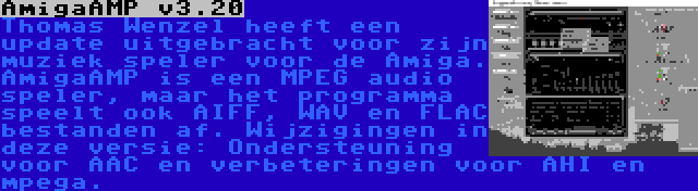 AmigaAMP v3.20 | Thomas Wenzel heeft een update uitgebracht voor zijn muziek speler voor de Amiga. AmigaAMP is een MPEG audio speler, maar het programma speelt ook AIFF, WAV en FLAC bestanden af. Wijzigingen in deze versie: Ondersteuning voor AAC en verbeteringen voor AHI en mpega.