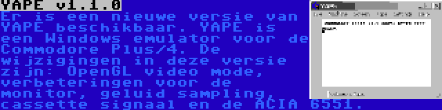 YAPE v1.1.0 | Er is een nieuwe versie van YAPE beschikbaar. YAPE is een Windows emulator voor de Commodore Plus/4. De wijzigingen in deze versie zijn: OpenGL video mode, verbeteringen voor de monitor, geluid sampling, cassette signaal en de ACIA 6551.