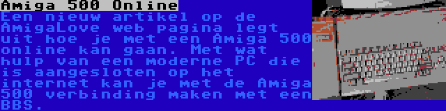 Amiga 500 Online | Een nieuw artikel op de AmigaLove web pagina legt uit hoe je met een Amiga 500 online kan gaan. Met wat hulp van een moderne PC die is aangesloten op het internet kan je met de Amiga 500 verbinding maken met een BBS.