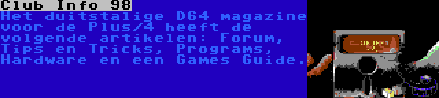 Club Info 98 | Het duitstalige D64 magazine voor de Plus/4 heeft de volgende artikelen: Forum, Tips en Tricks, Programs, Hardware en een Games Guide.