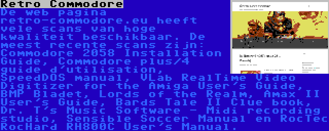 Retro Commodore | De web pagina retro-commodore.eu heeft vele scans van hoge kwaliteit beschikbaar. De meest recente scans zijn: Commodore 2058 Installation Guide, Commodore plus/4 guide d'utilisation, SpeedDOS manual, VLab RealTime Video Digitizer for the Amiga User's Guide, BMP Bladet, Lords of the Realm, Amax II User's Guide, Bards Tale II Clue book, Dr. T's Music Software - Midi recording studio, Sensible Soccer Manual en RocTec RocHard RH800C User's Manual.