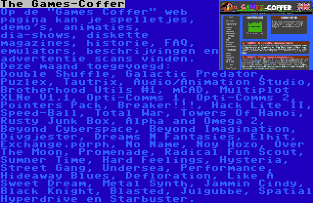 The Games-Coffer | Op de Games Coffer web pagina kan je spelletjes, demo's, animaties, dia-shows, diskette magazines, historie, FAQ, emulators, beschrijvingen en advertentie scans vinden. Deze maand toegevoegd: Double Shuffle, Galactic Predator, Puzlex, Tautrix, Audio/Animation Studio, Brotherhood Utils #1, mCAD, Multiplot XLNe V1.1, Opti-Comms 1, Opti-Comms 2, Pointers Pack, Breaker!!!, Hack Lite II, Speed-Ball, Total War, Towers Of Hanoi, Rusty Junk Box, Alpha and Omega 2, Beyond Cyberspace, Beyond Imagination, Divgjester, Dreams N Fantasies, Elhit, Exchange.porph, No Name, Noy Hozo, Over The Moon, Promenade, Radical Fun Scout, Sumner Time, Hard Feelings, Hysteria, Street Gang, Undersea, Performance, Hideaway Blues, Defloration, Like A Sweet Dream, Metal Synth, Jammin Cindy, Black Knight, Blasted, Julgubbe, Spatial Hyperdrive en Starbuster.