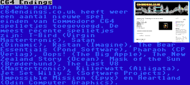 C64 Endings | De web pagina c64endings.co.uk heeft weer een aantal nieuwe spel einden van Commodore C64 spelletjes toegevoegd. De meest recente spelletjes zijn: T-Bird (Virgin Mastertronic), Satan (Dinamic), Rastan (Imagine), The Bear Essentials (Pond Software), Pharaoh (CP Verlag), Oops! (The Big Apple), The New Zealand Story (Ocean), Mask of the Sun (Brøderbund), The Last V8 (Mastertronic), Killerwatt (Alligata), Jet Set Willy 2 (Software Projects), Impossible Mission (Epyx) en Heartland (Odin Computer Graphics).