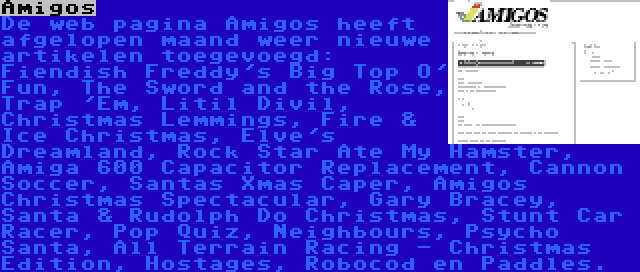 Amigos | De web pagina Amigos heeft afgelopen maand weer nieuwe artikelen toegevoegd: Fiendish Freddy's Big Top O' Fun, The Sword and the Rose, Trap 'Em, Litil Divil, Christmas Lemmings, Fire & Ice Christmas, Elve's Dreamland, Rock Star Ate My Hamster, Amiga 600 Capacitor Replacement, Cannon Soccer, Santas Xmas Caper, Amigos Christmas Spectacular, Gary Bracey, Santa & Rudolph Do Christmas, Stunt Car Racer, Pop Quiz, Neighbours, Psycho Santa, All Terrain Racing - Christmas Edition, Hostages, Robocod en Paddles.